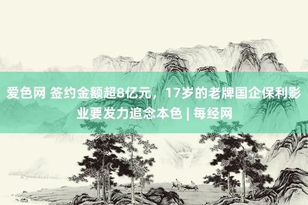 爱色网 签约金额超8亿元，17岁的老牌国企保利影业要发力追念本色 | 每经网