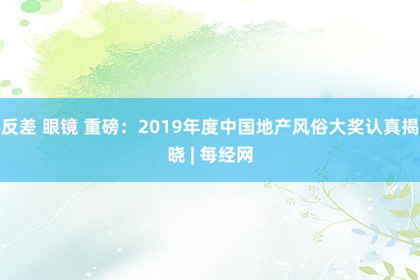 反差 眼镜 重磅：2019年度中国地产风俗大奖认真揭晓 | 每经网