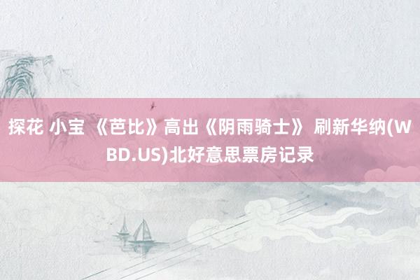 探花 小宝 《芭比》高出《阴雨骑士》 刷新华纳(WBD.US)北好意思票房记录