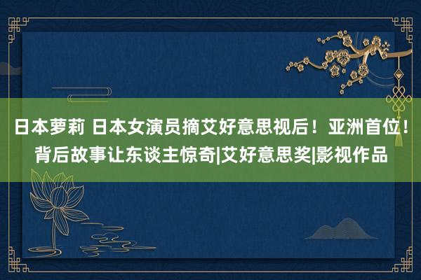 日本萝莉 日本女演员摘艾好意思视后！亚洲首位！背后故事让东谈主惊奇|艾好意思奖|影视作品