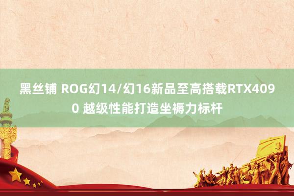 黑丝铺 ROG幻14/幻16新品至高搭载RTX4090 越级性能打造坐褥力标杆