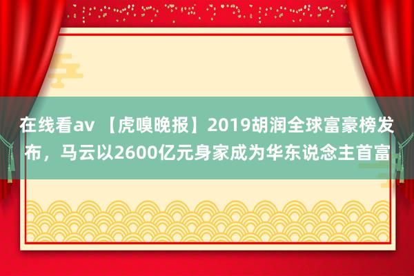 在线看av 【虎嗅晚报】2019胡润全球富豪榜发布，马云以2600亿元身家成为华东说念主首富