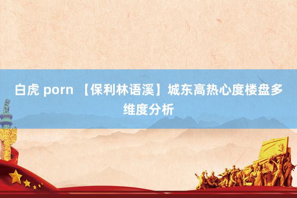 白虎 porn 【保利林语溪】城东高热心度楼盘多维度分析