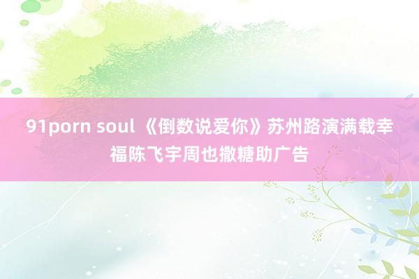 91porn soul 《倒数说爱你》苏州路演满载幸福陈飞宇周也撒糖助广告