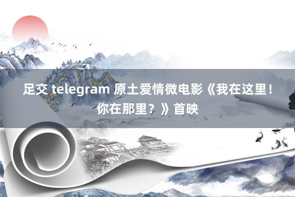 足交 telegram 原土爱情微电影《我在这里！你在那里？》首映