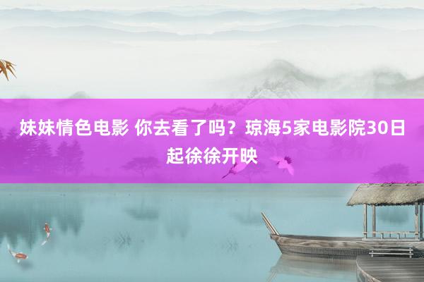 妹妹情色电影 你去看了吗？琼海5家电影院30日起徐徐开映