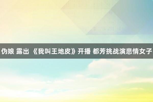 伪娘 露出 《我叫王地皮》开播 都芳挑战演悲情女子