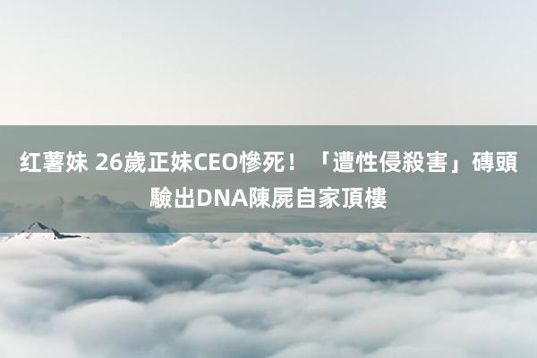 红薯妹 26歲正妹CEO慘死！「遭性侵殺害」磚頭驗出DNA　陳屍自家頂樓