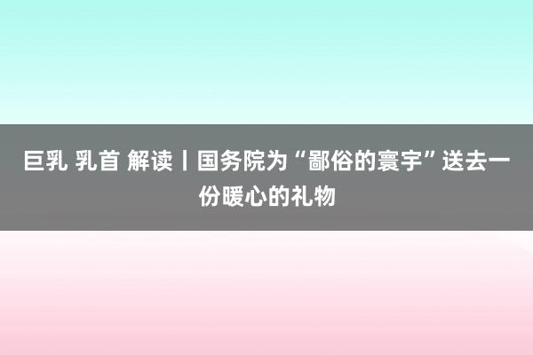 巨乳 乳首 解读丨国务院为“鄙俗的寰宇”送去一份暖心的礼物