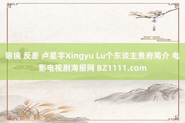 眼镜 反差 卢星宇Xingyu Lu个东谈主贵府简介 电影电视剧海报网 BZ1111.com