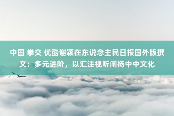 中国 拳交 优酷谢颖在东说念主民日报国外版撰文：多元进阶，以汇注视听阐扬中中文化