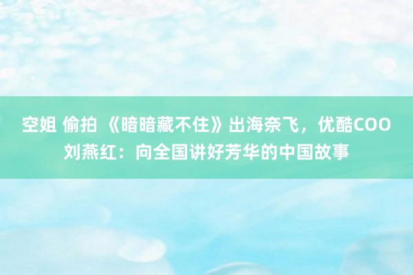 空姐 偷拍 《暗暗藏不住》出海奈飞，优酷COO刘燕红：向全国讲好芳华的中国故事