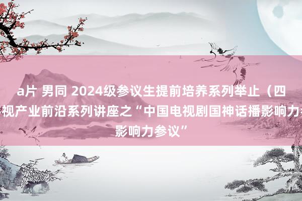 a片 男同 2024级参议生提前培养系列举止（四）| 影视产业前沿系列讲座之“中国电视剧国神话播影响力参议”