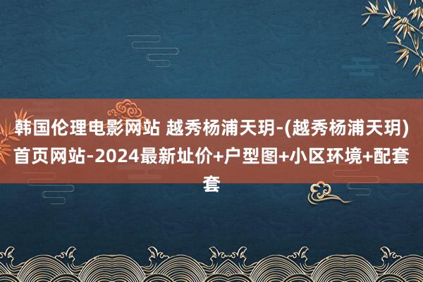 韩国伦理电影网站 越秀杨浦天玥-(越秀杨浦天玥)首页网站-2024最新址价+户型图+小区环境+配套