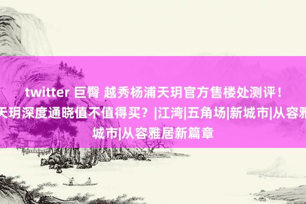 twitter 巨臀 越秀杨浦天玥官方售楼处测评！越秀杨浦天玥深度通晓值不值得买？|江湾|五角场|新城市|从容雅居新篇章