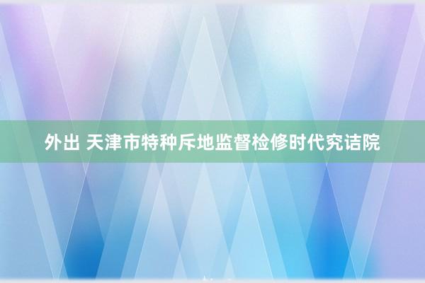 外出 天津市特种斥地监督检修时代究诘院