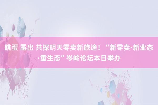 跳蛋 露出 共探明天零卖新旅途！“新零卖·新业态·重生态”岑岭论坛本日举办