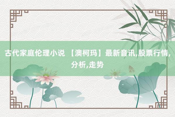 古代家庭伦理小说 【澳柯玛】最新音讯，股票行情，分析，走势