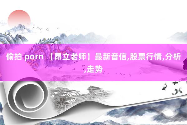 偷拍 porn 【昂立老师】最新音信，股票行情，分析，走势