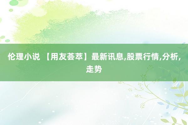 伦理小说 【用友荟萃】最新讯息，股票行情，分析，走势