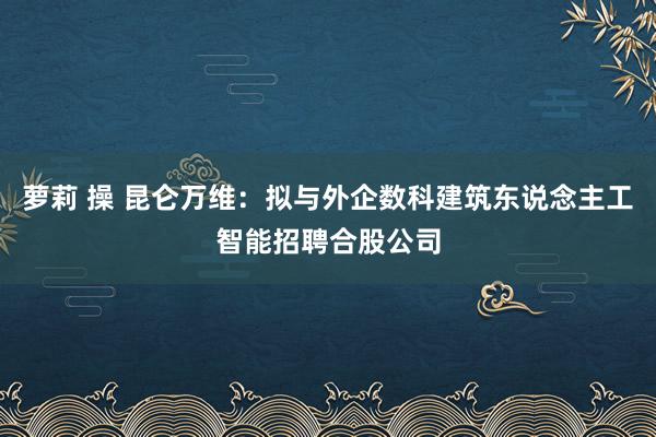 萝莉 操 昆仑万维：拟与外企数科建筑东说念主工智能招聘合股公司