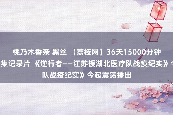 桃乃木香奈 黑丝 【荔枝网】36天15000分钟着实记录！8集记录片 《逆行者——江苏援湖北医疗队战疫纪实》今起震荡播出