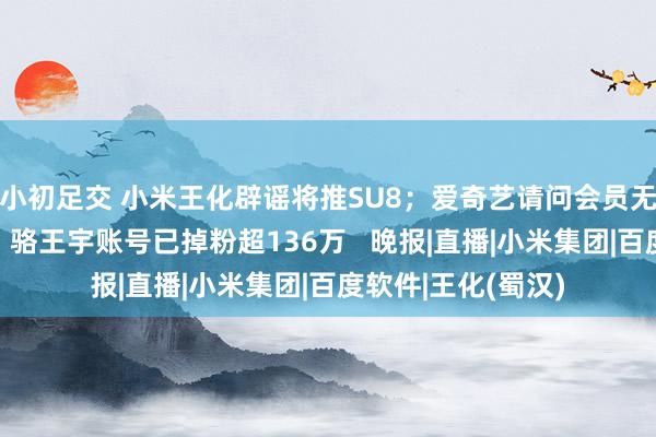 小初足交 小米王化辟谣将推SU8；爱奇艺请问会员无法跳过片头告白；骆王宇账号已掉粉超136万   晚报|直播|小米集团|百度软件|王化(蜀汉)