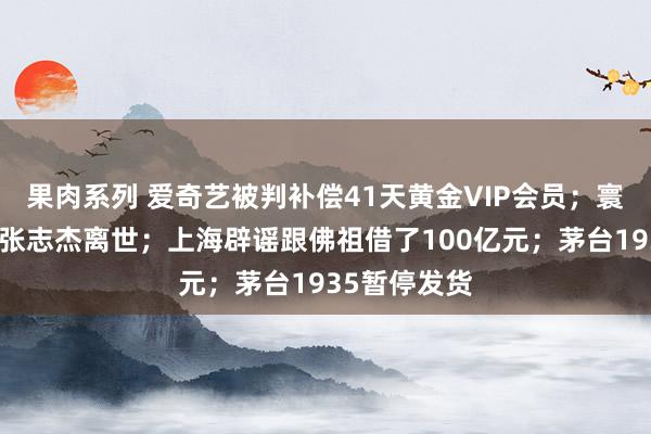 果肉系列 爱奇艺被判补偿41天黄金VIP会员；寰宇羽联酬劳张志杰离世；上海辟谣跟佛祖借了100亿元；茅台1935暂停发货