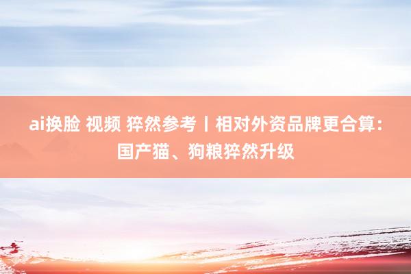 ai换脸 视频 猝然参考丨相对外资品牌更合算：国产猫、狗粮猝然升级