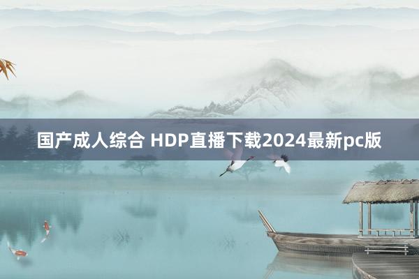 国产成人综合 HDP直播下载2024最新pc版